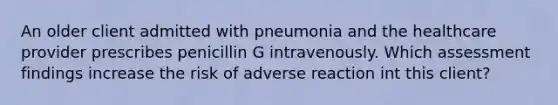 An older client admitted with pneumonia and the healthcare provider prescribes penicillin G intravenously. Which assessment findings increase the risk of adverse reaction int this client?