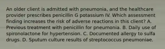 An older client is admitted with pneumonia, and the healthcare provider prescribes penicillin G potassium IV. Which assessment finding increases the risk of adverse reactions in this client? A. Previous treatment with penicillin for pneumonia. B. Daily use of spironolactone for hypertension. C. Documented allergy to sulfa drugs. D. Sputum culture results of streptococcus pneumoniae.