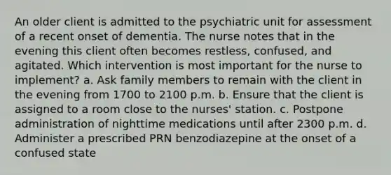 An older client is admitted to the psychiatric unit for assessment of a recent onset of dementia. The nurse notes that in the evening this client often becomes restless, confused, and agitated. Which intervention is most important for the nurse to implement? a. Ask family members to remain with the client in the evening from 1700 to 2100 p.m. b. Ensure that the client is assigned to a room close to the nurses' station. c. Postpone administration of nighttime medications until after 2300 p.m. d. Administer a prescribed PRN benzodiazepine at the onset of a confused state