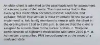 An older client is admitted to the psychiatric unit for assessment of a recent onset of dementia. The nurse notes that in the evening this client often becomes restless, confused, and agitated. Which intervention is most important for the nurse to implement? a. Ask family members to remain with the client in the evening from 1700 to 2100 p.m. b. Ensure that the client is assigned to a room close to the nurses' station. c. Postpone administration of nighttime medications until after 2300 p.m. d. Administer a prescribed PRN benzodiazepine at the onset of a confused state.