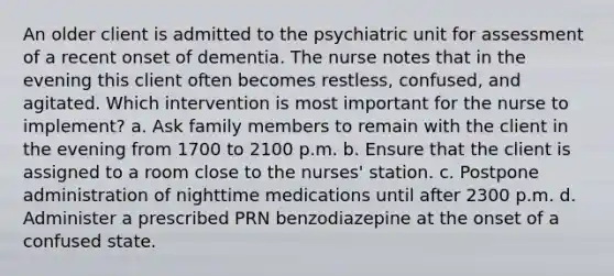 An older client is admitted to the psychiatric unit for assessment of a recent onset of dementia. The nurse notes that in the evening this client often becomes restless, confused, and agitated. Which intervention is most important for the nurse to implement? a. Ask family members to remain with the client in the evening from 1700 to 2100 p.m. b. Ensure that the client is assigned to a room close to the nurses' station. c. Postpone administration of nighttime medications until after 2300 p.m. d. Administer a prescribed PRN benzodiazepine at the onset of a confused state.