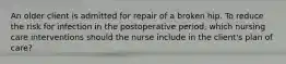 An older client is admitted for repair of a broken hip. To reduce the risk for infection in the postoperative period, which nursing care interventions should the nurse include in the client's plan of care?