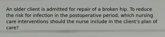 An older client is admitted for repair of a broken hip. To reduce the risk for infection in the postoperative period, which nursing care interventions should the nurse include in the client's plan of care?