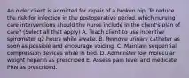 An older client is admitted for repair of a broken hip. To reduce the risk for infection in the postoperative period, which nursing care interventions should the nurse include in the client's plan of care? (Select all that apply) A. Teach client to use incentive spirometer q2 hours while awake. B. Remove urinary catheter as soon as possible and encourage voiding. C. Maintain sequential compression devices while in bed. D. Administer low molecular weight heparin as prescribed E. Assess pain level and medicate PRN as prescribed.