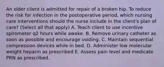 An older client is admitted for repair of a broken hip. To reduce the risk for infection in the postoperative period, which nursing care interventions should the nurse include in the client's plan of care? (Select all that apply) A. Teach client to use incentive spirometer q2 hours while awake. B. Remove urinary catheter as soon as possible and encourage voiding. C. Maintain sequential compression devices while in bed. D. Administer low molecular weight heparin as prescribed E. Assess pain level and medicate PRN as prescribed.