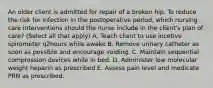 An older client is admitted for repair of a broken hip. To reduce the risk for infection in the postoperative period, which nursing care interventions should the nurse include in the client's plan of care? (Select all that apply) A. Teach client to use incetive spirometer q2hours while awake B. Remove urinary catheter as soon as possible and encourage voiding. C. Maintain sequential compression devices while in bed. D. Administer low molecular weight heparin as prescribed E. Assess pain level and medicate PRN as prescribed.