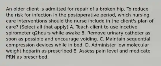 An older client is admitted for repair of a broken hip. To reduce the risk for infection in the postoperative period, which nursing care interventions should the nurse include in the client's plan of care? (Select all that apply) A. Teach client to use incetive spirometer q2hours while awake B. Remove urinary catheter as soon as possible and encourage voiding. C. Maintain sequential compression devices while in bed. D. Administer low molecular weight heparin as prescribed E. Assess pain level and medicate PRN as prescribed.