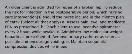 An older client is admitted for repair of a broken hip. To reduce the risk for infection in the postoperative period, which nursing care intervention(s) should the nurse include in the client's plan of care? (Select all that apply) a. Assess pain level and medicate PRN as prescribed. b. Teach client to use incentive spirometer every 2 hours while awake. c. Administer low molecular weight heparin as prescribed. d. Remove urinary catheter as soon as possible and encourage voiding. e. Maintain sequential compression devices while in bed.