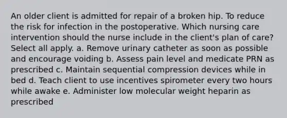 An older client is admitted for repair of a broken hip. To reduce the risk for infection in the postoperative. Which nursing care intervention should the nurse include in the client's plan of care? Select all apply. a. Remove urinary catheter as soon as possible and encourage voiding b. Assess pain level and medicate PRN as prescribed c. Maintain sequential compression devices while in bed d. Teach client to use incentives spirometer every two hours while awake e. Administer low molecular weight heparin as prescribed