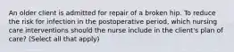 An older client is admitted for repair of a broken hip. To reduce the risk for infection in the postoperative period, which nursing care interventions should the nurse include in the client's plan of care? (Select all that apply)