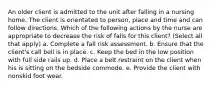 An older client is admitted to the unit after falling in a nursing home. The client is orientated to person, place and time and can follow directions. Which of the following actions by the nurse are appropriate to decrease the risk of falls for this client? (Select all that apply) a. Complete a fall risk assessment. b. Ensure that the client's call bell is in place. c. Keep the bed in the low position with full side rails up. d. Place a belt restraint on the client when his is sitting on the bedside commode. e. Provide the client with nonskid foot wear.