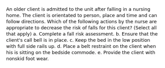 An older client is admitted to the unit after falling in a nursing home. The client is orientated to person, place and time and can follow directions. Which of the following actions by the nurse are appropriate to decrease the risk of falls for this client? (Select all that apply) a. Complete a fall risk assessment. b. Ensure that the client's call bell is in place. c. Keep the bed in the low position with full side rails up. d. Place a belt restraint on the client when his is sitting on the bedside commode. e. Provide the client with nonskid foot wear.