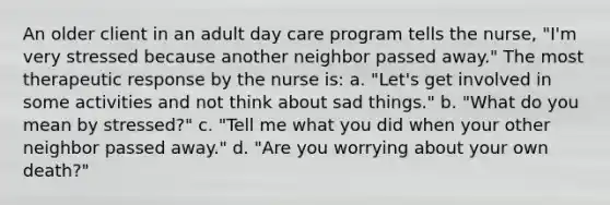 An older client in an adult day care program tells the nurse, "I'm very stressed because another neighbor passed away." The most therapeutic response by the nurse is: a. "Let's get involved in some activities and not think about sad things." b. "What do you mean by stressed?" c. "Tell me what you did when your other neighbor passed away." d. "Are you worrying about your own death?"