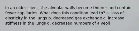 In an older client, the alveolar walls become thinner and contain fewer capillaries. What does this condition lead to? a. loss of elasticity in the lungs b. decreased gas exchange c. increase stiffness in the lungs d. decreased numbers of alveoli