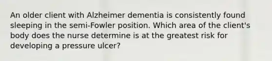 An older client with Alzheimer dementia is consistently found sleeping in the semi-Fowler position. Which area of the client's body does the nurse determine is at the greatest risk for developing a pressure ulcer?