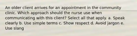 An older client arrives for an appointment in the community clinic. Which approach should the nurse use when communicating with this client? Select all that apply. a. Speak clearly b. Use simple terms c. Show respect d. Avoid jargon e. Use slang