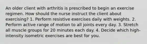 An older client with arthritis is prescribed to begin an exercise regimen. How should the nurse instruct the client about exercising? 1. Perform resistive exercises daily with weights. 2. Perform active range of motion to all joints every day. 3. Stretch all muscle groups for 20 minutes each day. 4. Decide which high-intensity isometric exercises are best for you.