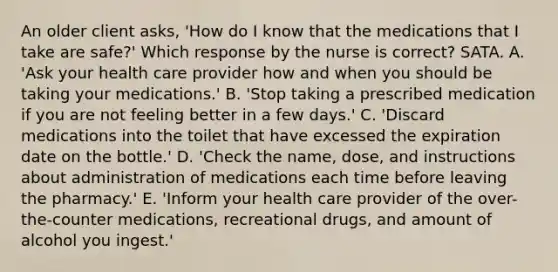 An older client asks, 'How do I know that the medications that I take are safe?' Which response by the nurse is correct? SATA. A. 'Ask your health care provider how and when you should be taking your medications.' B. 'Stop taking a prescribed medication if you are not feeling better in a few days.' C. 'Discard medications into the toilet that have excessed the expiration date on the bottle.' D. 'Check the name, dose, and instructions about administration of medications each time before leaving the pharmacy.' E. 'Inform your health care provider of the over-the-counter medications, recreational drugs, and amount of alcohol you ingest.'