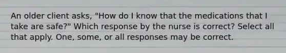 An older client asks, "How do I know that the medications that I take are safe?" Which response by the nurse is correct? Select all that apply. One, some, or all responses may be correct.