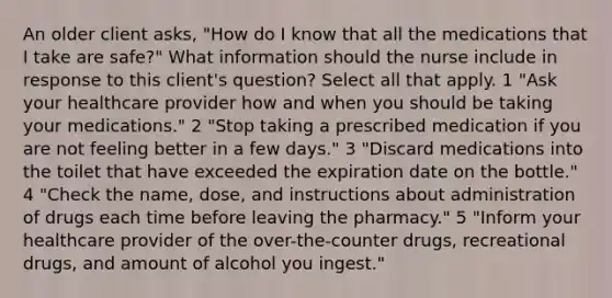 An older client asks, "How do I know that all the medications that I take are safe?" What information should the nurse include in response to this client's question? Select all that apply. 1 "Ask your healthcare provider how and when you should be taking your medications." 2 "Stop taking a prescribed medication if you are not feeling better in a few days." 3 "Discard medications into the toilet that have exceeded the expiration date on the bottle." 4 "Check the name, dose, and instructions about administration of drugs each time before leaving the pharmacy." 5 "Inform your healthcare provider of the over-the-counter drugs, recreational drugs, and amount of alcohol you ingest."