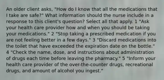 An older client asks, "How do I know that all the medications that I take are safe?" What information should the nurse include in a response to this client's question? Select all that apply. 1 "Ask your health care provider how and when you should be taking your medications." 2 "Stop taking a prescribed medication if you are not feeling better in a few days." 3 "Discard medications into the toilet that have exceeded the expiration date on the bottle." 4 "Check the name, dose, and instructions about administration of drugs each time before leaving the pharmacy." 5 "Inform your health care provider of the over-the-counter drugs, recreational drugs, and amount of alcohol you ingest."