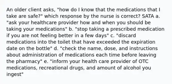 An older client asks, "how do I know that the medications that I take are safe?" which response by the nurse is correct? SATA a. "ask your healthcare provider how and when you should be taking your medications" b. "stop taking a prescribed medication if you are not feeling better in a few days" c. "discard medications into the toilet that have exceeded the expiration date on the bottle" d. "check the name, dose, and instructions about administration of medications each time before leaving the pharmacy" e. "inform your health care provider of OTC medications, recreational drugs, and amount of alcohol you ingest"