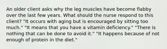 An older client asks why the leg muscles have become flabby over the last few years. What should the nurse respond to this client? "It occurs with aging but is encouraged by sitting too much." "It means that you have a vitamin deficiency." "There is nothing that can be done to avoid it." "It happens because of not enough of protein in the diet."