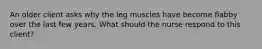 An older client asks why the leg muscles have become flabby over the last few years. What should the nurse respond to this client?