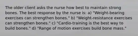 The older client asks the nurse how best to maintain strong bones. The best response by the nurse is: a) "Weight-bearing exercises can strengthen bones." b) "Weight-resistance exercises can strengthen bones." c) "Cardio-training is the best way to build bones." d) "Range of motion exercises build bone mass."