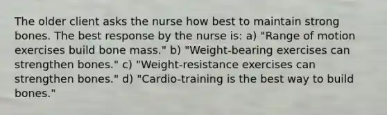 The older client asks the nurse how best to maintain strong bones. The best response by the nurse is: a) "Range of motion exercises build bone mass." b) "Weight-bearing exercises can strengthen bones." c) "Weight-resistance exercises can strengthen bones." d) "Cardio-training is the best way to build bones."