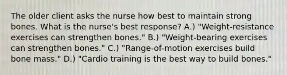 The older client asks the nurse how best to maintain strong bones. What is the nurse's best response? A.) "Weight-resistance exercises can strengthen bones." B.) "Weight-bearing exercises can strengthen bones." C.) "Range-of-motion exercises build bone mass." D.) "Cardio training is the best way to build bones."