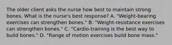 The older client asks the nurse how best to maintain strong bones. What is the nurse's best response? A. "Weight-bearing exercises can strengthen bones." B. "Weight-resistance exercises can strengthen bones." C. "Cardio-training is the best way to build bones." D. "Range of motion exercises build bone mass."