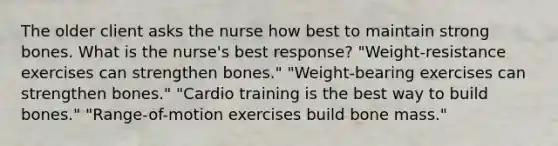 The older client asks the nurse how best to maintain strong bones. What is the nurse's best response? "Weight-resistance exercises can strengthen bones." "Weight-bearing exercises can strengthen bones." "Cardio training is the best way to build bones." "Range-of-motion exercises build bone mass."