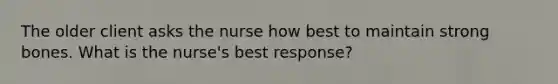 The older client asks the nurse how best to maintain strong bones. What is the nurse's best response?