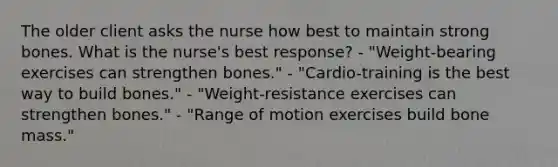 The older client asks the nurse how best to maintain strong bones. What is the nurse's best response? - "Weight-bearing exercises can strengthen bones." - "Cardio-training is the best way to build bones." - "Weight-resistance exercises can strengthen bones." - "Range of motion exercises build bone mass."