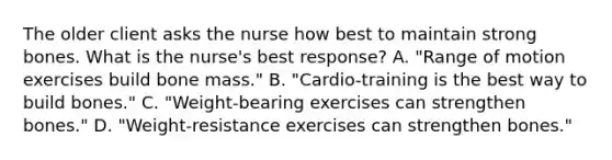 The older client asks the nurse how best to maintain strong bones. What is the nurse's best response? A. "Range of motion exercises build bone mass." B. "Cardio-training is the best way to build bones." C. "Weight-bearing exercises can strengthen bones." D. "Weight-resistance exercises can strengthen bones."