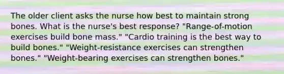 The older client asks the nurse how best to maintain strong bones. What is the nurse's best response? "Range-of-motion exercises build bone mass." "Cardio training is the best way to build bones." "Weight-resistance exercises can strengthen bones." "Weight-bearing exercises can strengthen bones."