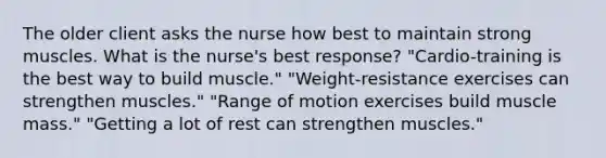 The older client asks the nurse how best to maintain strong muscles. What is the nurse's best response? "Cardio-training is the best way to build muscle." "Weight-resistance exercises can strengthen muscles." "Range of motion exercises build muscle mass." "Getting a lot of rest can strengthen muscles."