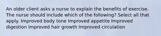An older client asks a nurse to explain the benefits of exercise. The nurse should include which of the following? Select all that apply. Improved body tone Improved appetite Improved digestion Improved hair growth Improved circulation