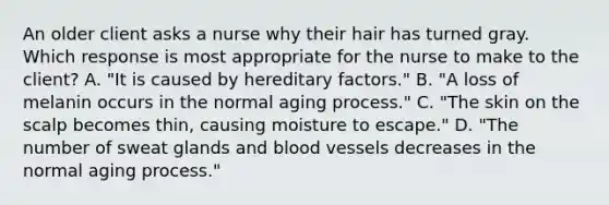 An older client asks a nurse why their hair has turned gray. Which response is most appropriate for the nurse to make to the client? A. "It is caused by hereditary factors." B. "A loss of melanin occurs in the normal aging process." C. "The skin on the scalp becomes thin, causing moisture to escape." D. "The number of sweat glands and blood vessels decreases in the normal aging process."