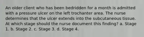 An older client who has been bedridden for a month is admitted with a pressure ulcer on the left trochanter area. The nurse determines that the ulcer extends into the subcutaneous tissue. At which stage should the nurse document this finding? a. Stage 1. b. Stage 2. c. Stage 3. d. Stage 4.