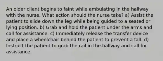 An older client begins to faint while ambulating in the hallway with the nurse. What action should the nurse take? a) Assist the patient to slide down the leg while being guided to a seated or lying position. b) Grab and hold the patient under the arms and call for assistance. c) Immediately release the transfer device and place a wheelchair behind the patient to prevent a fall. d) Instruct the patient to grab the rail in the hallway and call for assistance.