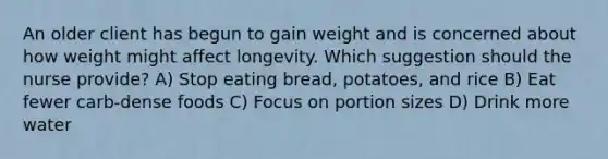 An older client has begun to gain weight and is concerned about how weight might affect longevity. Which suggestion should the nurse provide? A) Stop eating bread, potatoes, and rice B) Eat fewer carb-dense foods C) Focus on portion sizes D) Drink more water