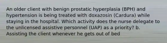 An older client with benign prostatic hyperplasia (BPH) and hypertension is being treated with doxazosin (Cardura) while staying in the hospital. Which activity does the nurse delegate to the unlicensed assistive personnel (UAP) as a priority? b. Assisting the client whenever he gets out of bed