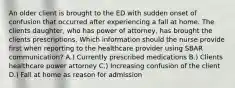 An older client is brought to the ED with sudden onset of confusion that occurred after experiencing a fall at home. The clients daughter, who has power of attorney, has brought the clients prescriptions. Which information should the nurse provide first when reporting to the healthcare provider using SBAR communication? A.) Currently prescribed medications B.) Clients healthcare power attorney C.) Increasing confusion of the client D.) Fall at home as reason for admission