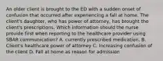 An older client is brought to the ED with a sudden onset of confusion that occurred after experiencing a fall at home. The client's daughter, who has power of attorney, has brought the client's prescriptions. Which information should the nurse provide first when reporting to the healthcare provider using SBAR communication? A. currently prescribed medication. B. Client's healthcare power of attorney C. Increasing confusion of the client D. Fall at home as reason for admission