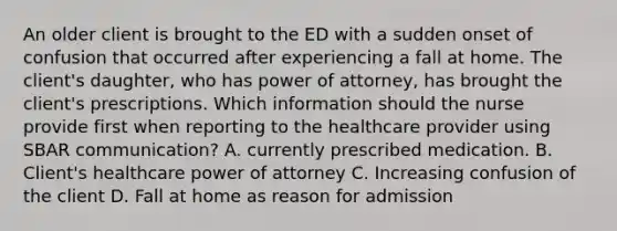 An older client is brought to the ED with a sudden onset of confusion that occurred after experiencing a fall at home. The client's daughter, who has power of attorney, has brought the client's prescriptions. Which information should the nurse provide first when reporting to the healthcare provider using SBAR communication? A. currently prescribed medication. B. Client's healthcare power of attorney C. Increasing confusion of the client D. Fall at home as reason for admission