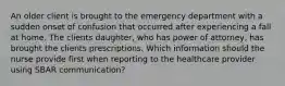 An older client is brought to the emergency department with a sudden onset of confusion that occurred after experiencing a fall at home. The clients daughter, who has power of attorney, has brought the clients prescriptions. Which information should the nurse provide first when reporting to the healthcare provider using SBAR communication?