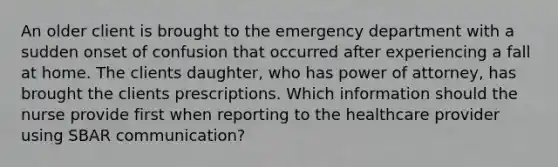 An older client is brought to the emergency department with a sudden onset of confusion that occurred after experiencing a fall at home. The clients daughter, who has power of attorney, has brought the clients prescriptions. Which information should the nurse provide first when reporting to the healthcare provider using SBAR communication?