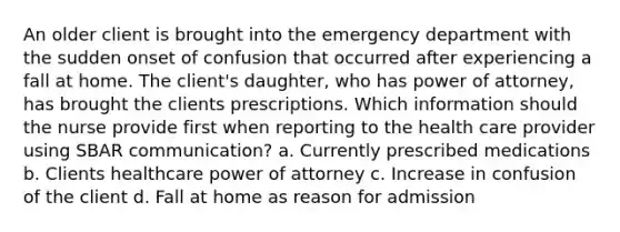 An older client is brought into the emergency department with the sudden onset of confusion that occurred after experiencing a fall at home. The client's daughter, who has power of attorney, has brought the clients prescriptions. Which information should the nurse provide first when reporting to the health care provider using SBAR communication? a. Currently prescribed medications b. Clients healthcare power of attorney c. Increase in confusion of the client d. Fall at home as reason for admission